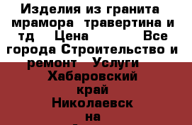 Изделия из гранита, мрамора, травертина и тд. › Цена ­ 1 000 - Все города Строительство и ремонт » Услуги   . Хабаровский край,Николаевск-на-Амуре г.